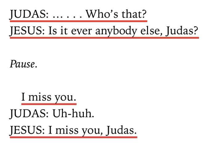 Judas: ... Who's that? / Jesus: Is it ever anybody else, Judas? / Pause. / I miss you. / Judas: Uh-huh. / Jesus: I miss you, Judas.